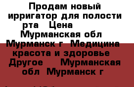 Продам новый ирригатор для полости рта › Цена ­ 2 300 - Мурманская обл., Мурманск г. Медицина, красота и здоровье » Другое   . Мурманская обл.,Мурманск г.